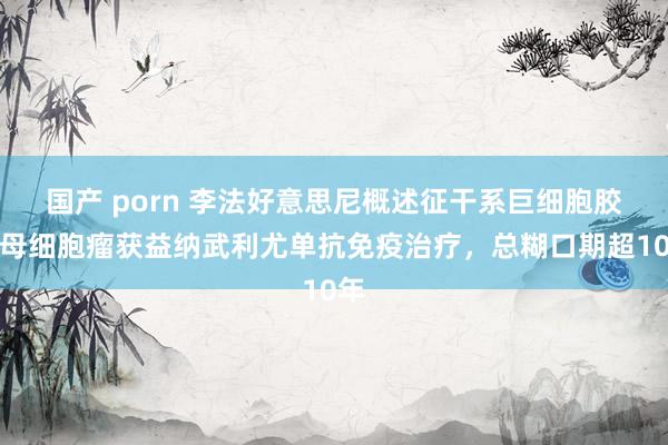 国产 porn 李法好意思尼概述征干系巨细胞胶质母细胞瘤获益纳武利尤单抗免疫治疗，总糊口期超10年