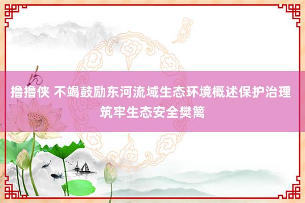 撸撸侠 不竭鼓励东河流域生态环境概述保护治理 筑牢生态安全樊篱