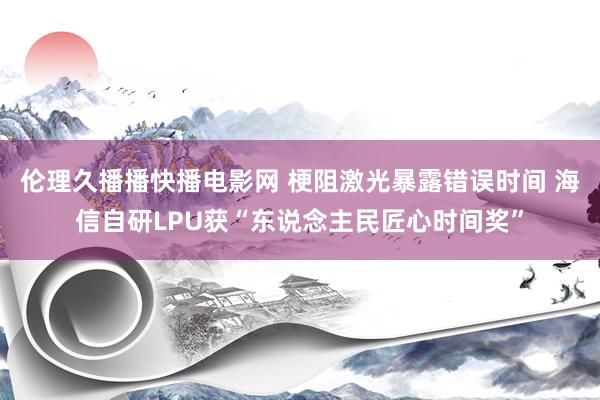 伦理久播播快播电影网 梗阻激光暴露错误时间 海信自研LPU获“东说念主民匠心时间奖”