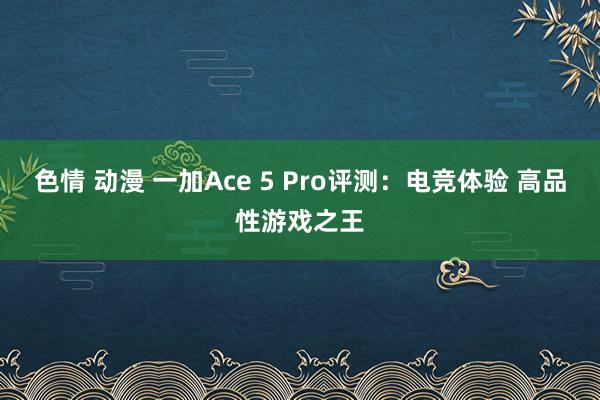 色情 动漫 一加Ace 5 Pro评测：电竞体验 高品性游戏之王