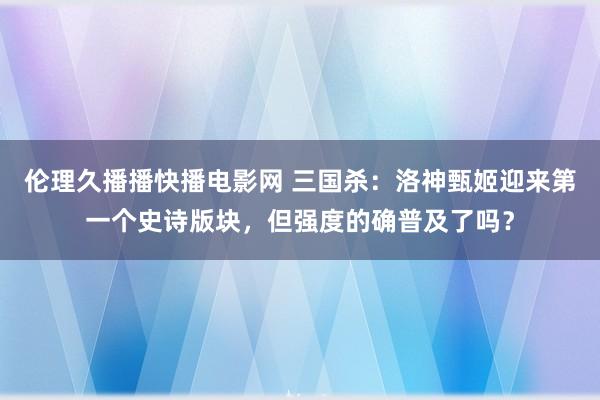 伦理久播播快播电影网 三国杀：洛神甄姬迎来第一个史诗版块，但强度的确普及了吗？