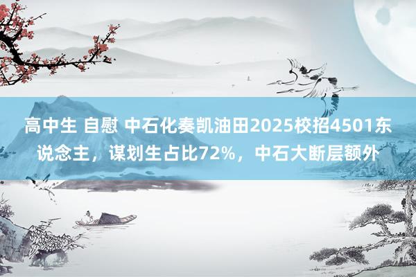 高中生 自慰 中石化奏凯油田2025校招4501东说念主，谋划生占比72%，中石大断层额外