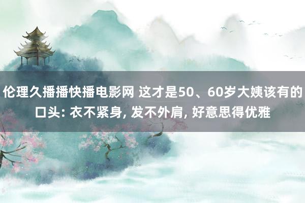 伦理久播播快播电影网 这才是50、60岁大姨该有的口头: 衣不紧身， 发不外肩， 好意思得优雅