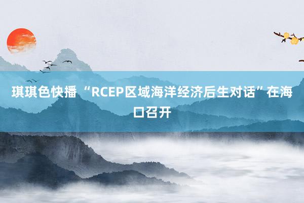 琪琪色快播 “RCEP区域海洋经济后生对话”在海口召开