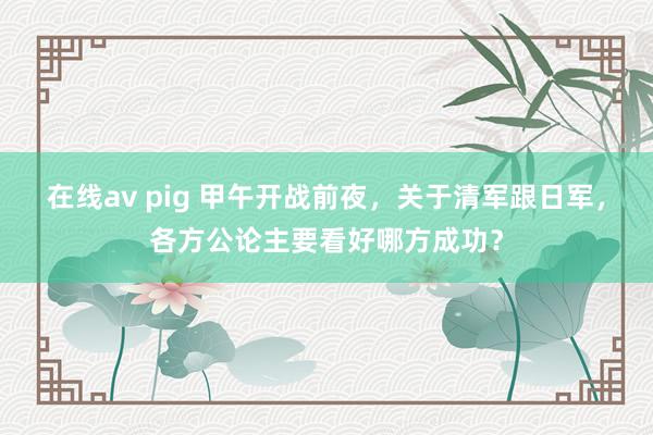 在线av pig 甲午开战前夜，关于清军跟日军，各方公论主要看好哪方成功？