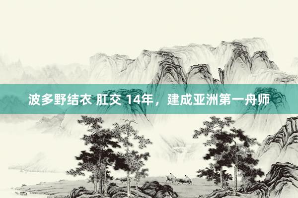 波多野结衣 肛交 14年，建成亚洲第一舟师