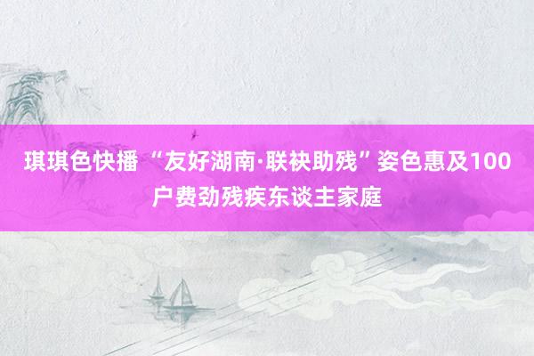 琪琪色快播 “友好湖南·联袂助残”姿色惠及100户费劲残疾东谈主家庭