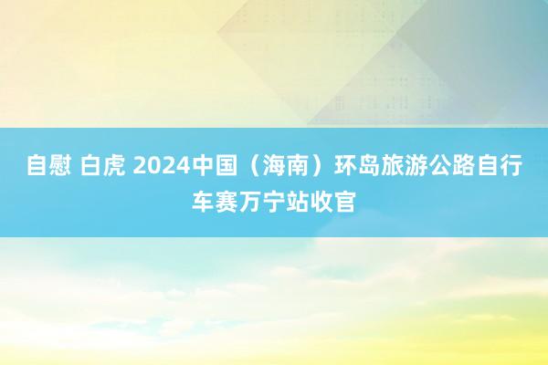 自慰 白虎 2024中国（海南）环岛旅游公路自行车赛万宁站收官