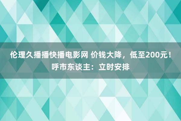 伦理久播播快播电影网 价钱大降，低至200元！呼市东谈主：立时安排