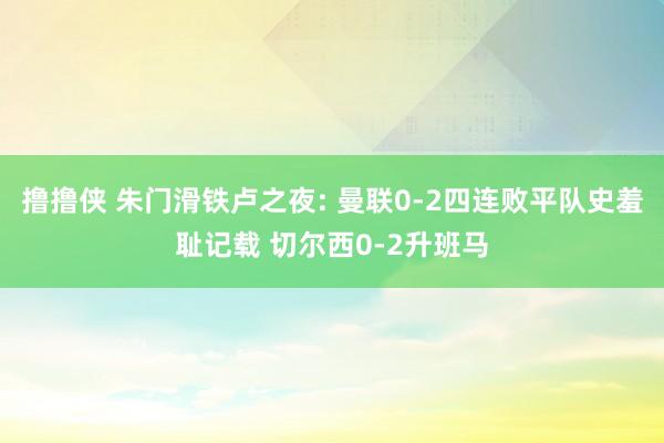 撸撸侠 朱门滑铁卢之夜: 曼联0-2四连败平队史羞耻记载 切尔西0-2升班马