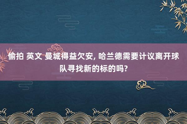 偷拍 英文 曼城得益欠安， 哈兰德需要计议离开球队寻找新的标的吗?