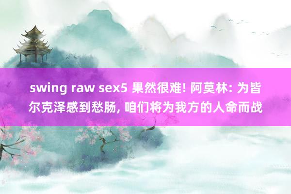 swing raw sex5 果然很难! 阿莫林: 为皆尔克泽感到愁肠， 咱们将为我方的人命而战