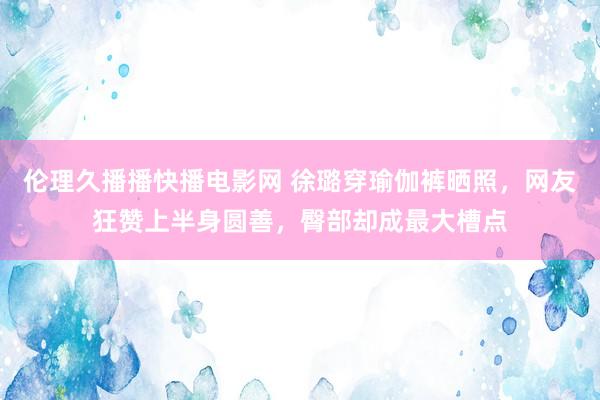 伦理久播播快播电影网 徐璐穿瑜伽裤晒照，网友狂赞上半身圆善，臀部却成最大槽点