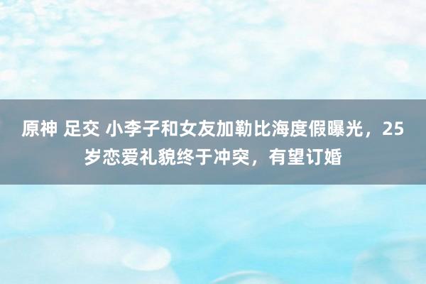 原神 足交 小李子和女友加勒比海度假曝光，25岁恋爱礼貌终于冲突，有望订婚