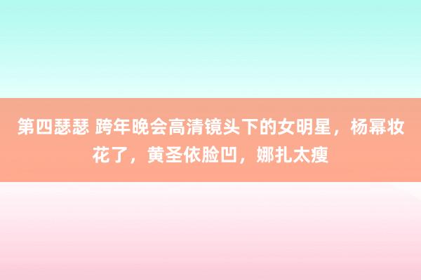 第四瑟瑟 跨年晚会高清镜头下的女明星，杨幂妆花了，黄圣依脸凹，娜扎太瘦