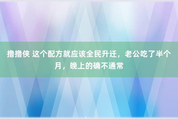 撸撸侠 这个配方就应该全民升迁，老公吃了半个月，晚上的确不通常