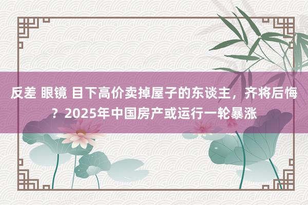 反差 眼镜 目下高价卖掉屋子的东谈主，齐将后悔？2025年中国房产或运行一轮暴涨