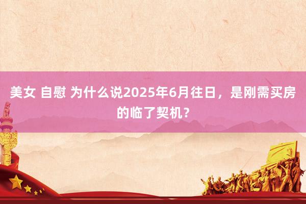 美女 自慰 为什么说2025年6月往日，是刚需买房的临了契机？