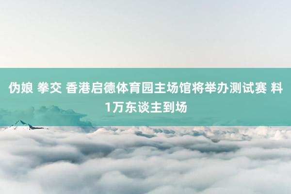 伪娘 拳交 香港启德体育园主场馆将举办测试赛 料1万东谈主到场