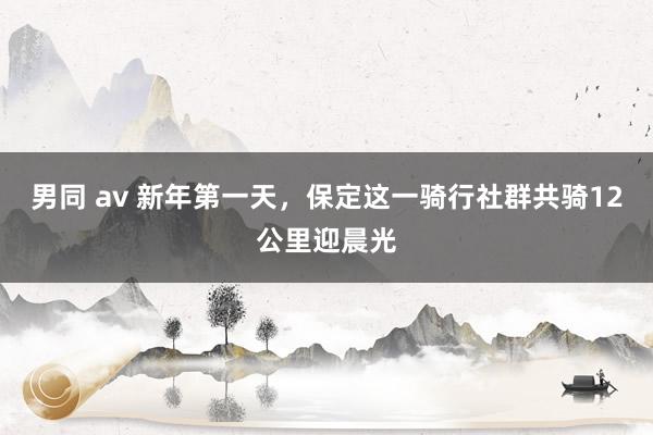 男同 av 新年第一天，保定这一骑行社群共骑12公里迎晨光