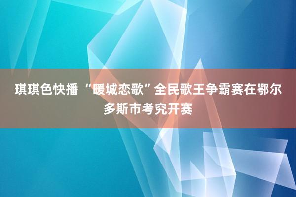 琪琪色快播 “暖城恋歌”全民歌王争霸赛在鄂尔多斯市考究开赛