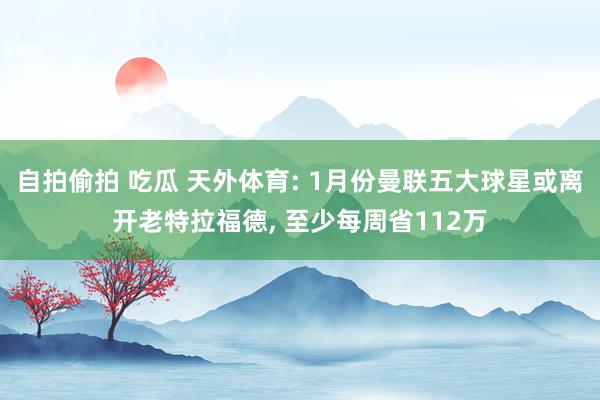 自拍偷拍 吃瓜 天外体育: 1月份曼联五大球星或离开老特拉福德， 至少每周省112万