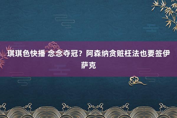 琪琪色快播 念念夺冠？阿森纳贪赃枉法也要签伊萨克