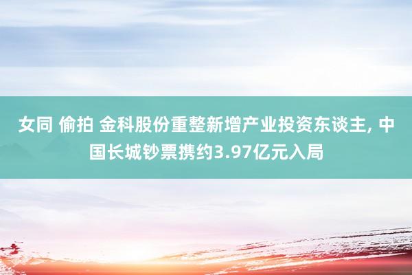 女同 偷拍 金科股份重整新增产业投资东谈主， 中国长城钞票携约3.97亿元入局