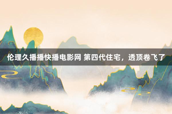 伦理久播播快播电影网 第四代住宅，透顶卷飞了