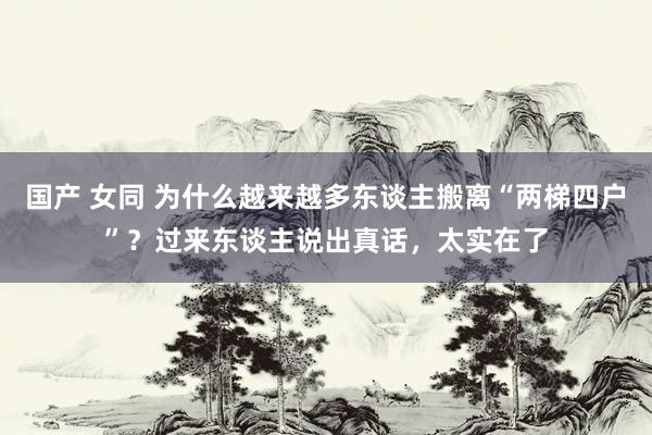 国产 女同 为什么越来越多东谈主搬离“两梯四户”？过来东谈主说出真话，太实在了