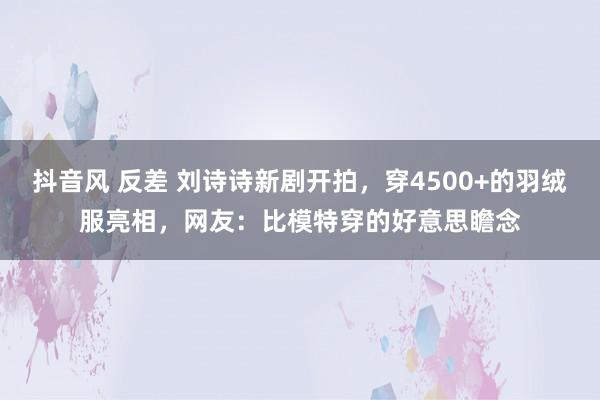 抖音风 反差 刘诗诗新剧开拍，穿4500+的羽绒服亮相，网友：比模特穿的好意思瞻念