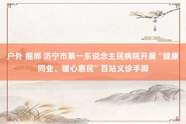 户外 捆绑 济宁市第一东说念主民病院开展“健康同业、暖心惠民”百站义诊手脚