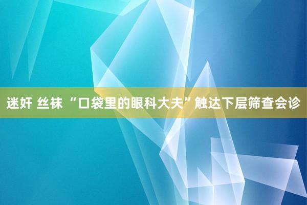 迷奸 丝袜 “口袋里的眼科大夫”触达下层筛查会诊