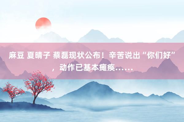 麻豆 夏晴子 蔡磊现状公布！辛苦说出“你们好”，动作已基本瘫痪……