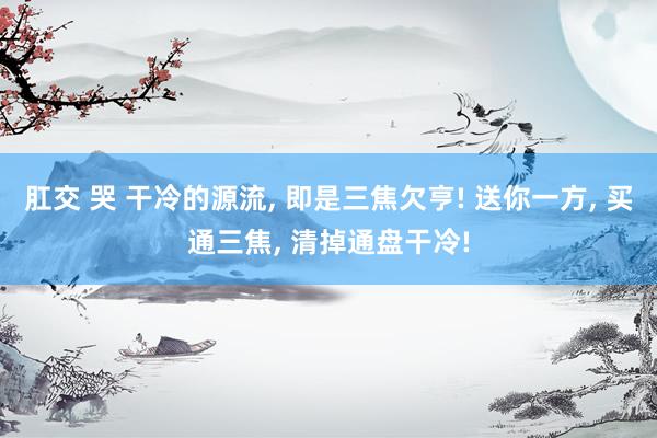 肛交 哭 干冷的源流， 即是三焦欠亨! 送你一方， 买通三焦， 清掉通盘干冷!