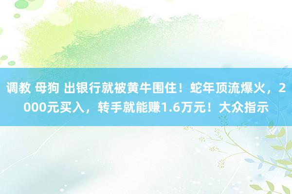 调教 母狗 出银行就被黄牛围住！蛇年顶流爆火，2000元买入，转手就能赚1.6万元！大众指示