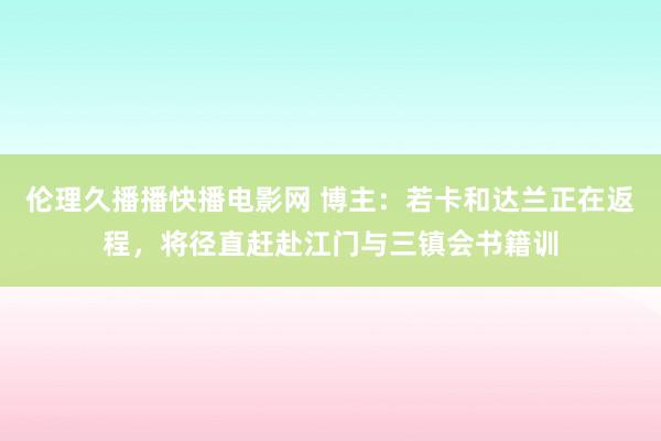 伦理久播播快播电影网 博主：若卡和达兰正在返程，将径直赶赴江门与三镇会书籍训