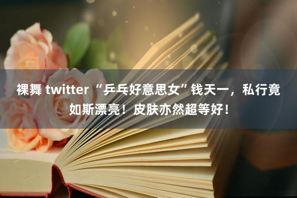 裸舞 twitter “乒乓好意思女”钱天一，私行竟如斯漂亮！皮肤亦然超等好！