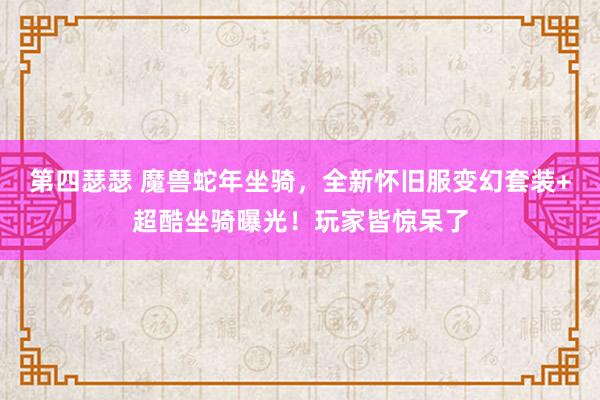 第四瑟瑟 魔兽蛇年坐骑，全新怀旧服变幻套装+超酷坐骑曝光！玩家皆惊呆了