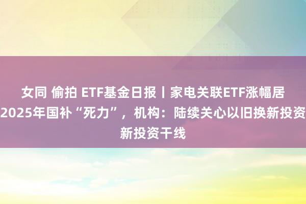 女同 偷拍 ETF基金日报丨家电关联ETF涨幅居前，2025年国补“死力”，机构：陆续关心以旧换新投资干线