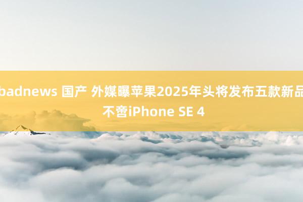 badnews 国产 外媒曝苹果2025年头将发布五款新品 不啻iPhone SE 4