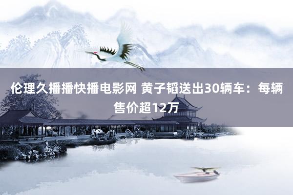 伦理久播播快播电影网 黄子韬送出30辆车：每辆售价超12万