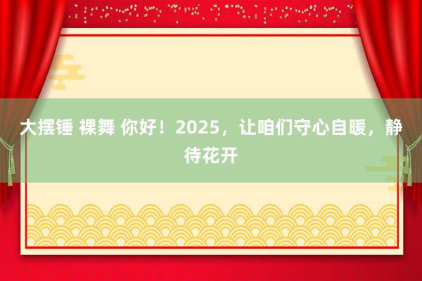 大摆锤 裸舞 你好！2025，让咱们守心自暖，静待花开