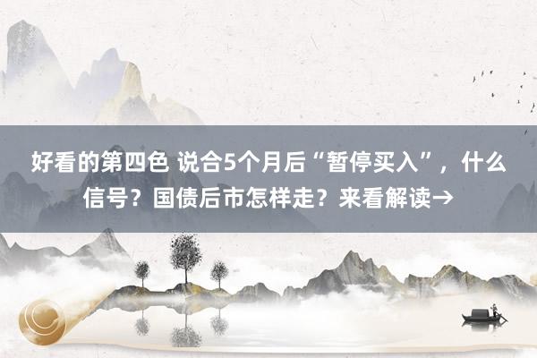 好看的第四色 说合5个月后“暂停买入”，什么信号？国债后市怎样走？来看解读→