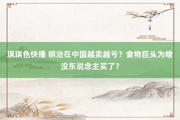 琪琪色快播 明治在中国越卖越亏？食物巨头为啥没东说念主买了？