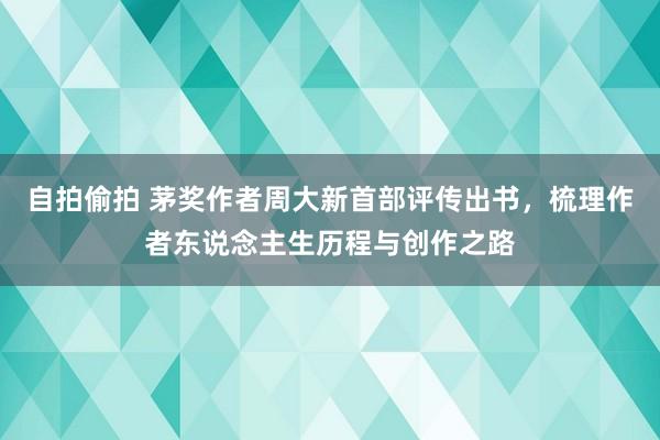 自拍偷拍 茅奖作者周大新首部评传出书，梳理作者东说念主生历程与创作之路