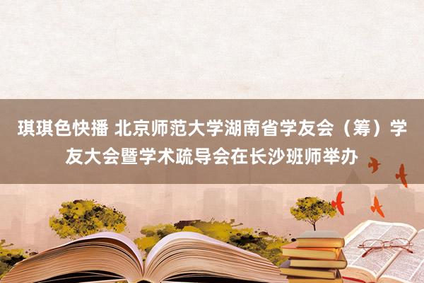 琪琪色快播 北京师范大学湖南省学友会（筹）学友大会暨学术疏导会在长沙班师举办