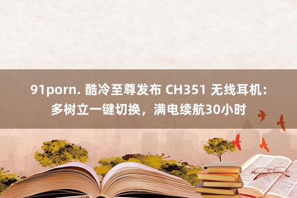 91porn. 酷冷至尊发布 CH351 无线耳机：多树立一键切换，满电续航30小时