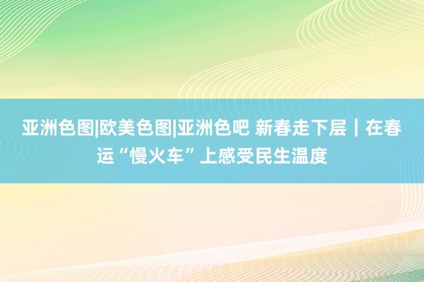 亚洲色图|欧美色图|亚洲色吧 新春走下层｜在春运“慢火车”上感受民生温度