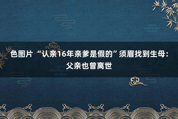 色图片 “认亲16年亲爹是假的”须眉找到生母：父亲也曾离世